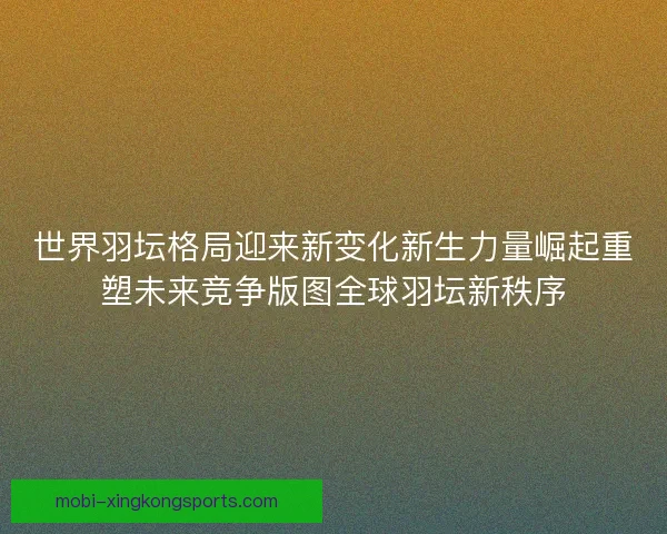 世界羽坛格局迎来新变化新生力量崛起重塑未来竞争版图全球羽坛新秩序