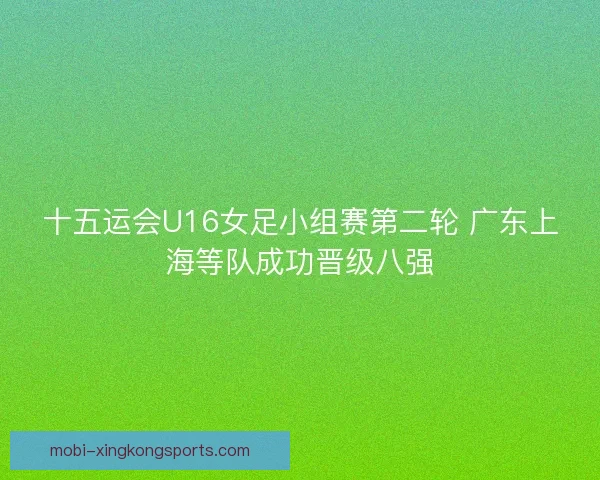 十五运会U16女足小组赛第二轮 广东上海等队成功晋级八强